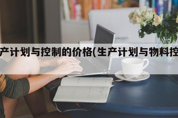 生产计划与控制的价格(生产计划与物料控制)